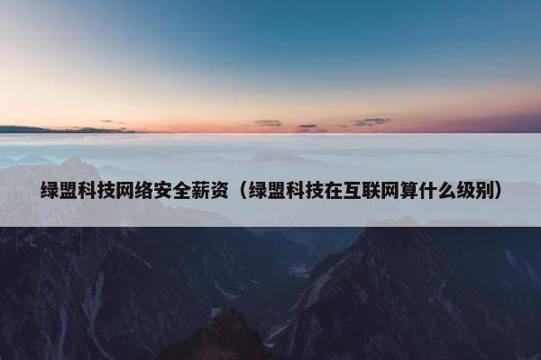 绿盟科技网络安全薪资（绿盟科技在互联网算什么级别）