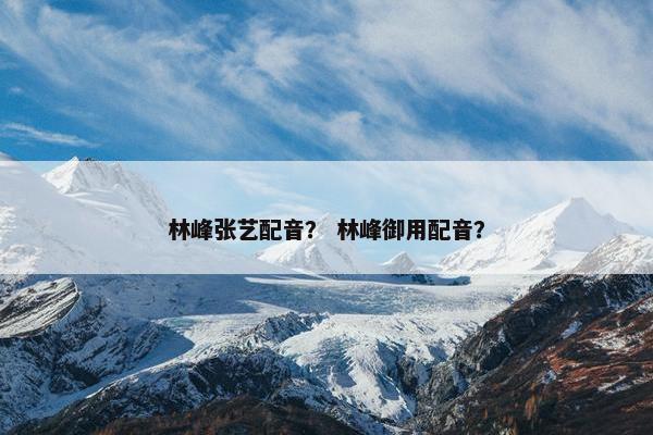 林峰张艺配音？ 林峰御用配音？
