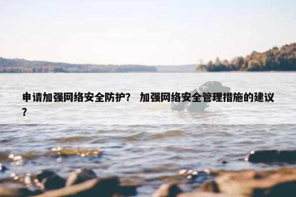 申请加强网络安全防护？ 加强网络安全管理措施的建议？