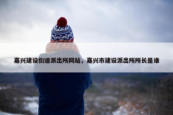 嘉兴建设街道派出所网站，嘉兴市建设派出所所长是谁