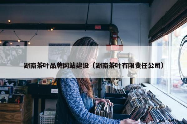 湖南茶叶品牌网站建设（湖南茶叶有限责任公司）