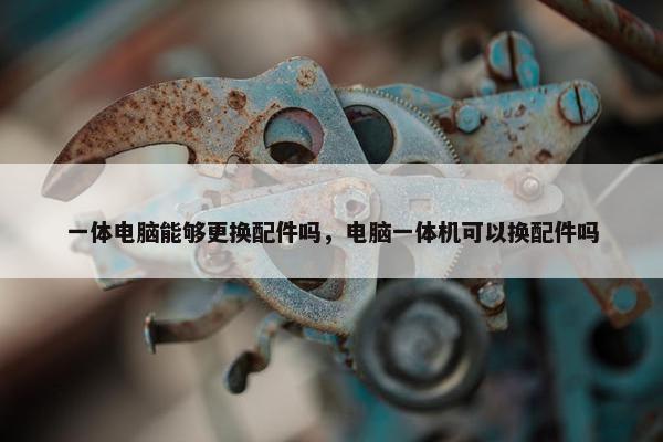 一体电脑能够更换配件吗，电脑一体机可以换配件吗
