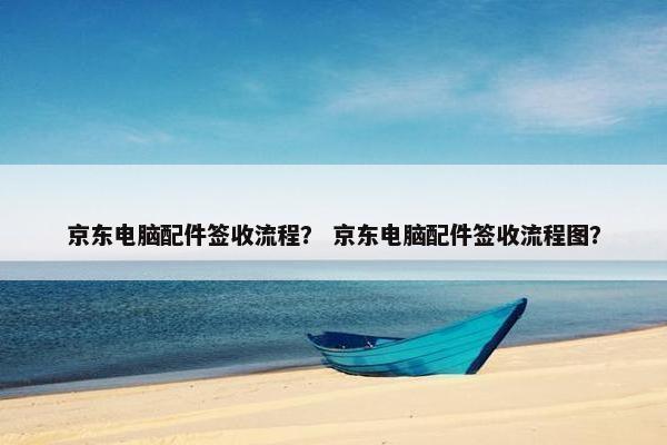 京东电脑配件签收流程？ 京东电脑配件签收流程图？