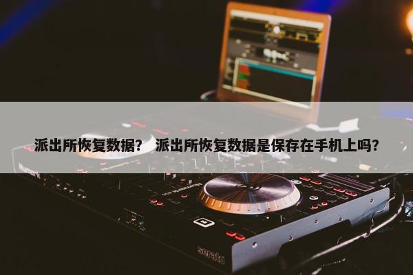 派出所恢复数据？ 派出所恢复数据是保存在手机上吗？