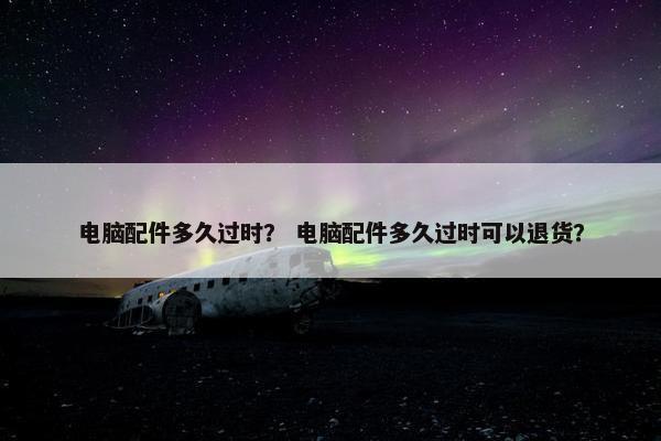 电脑配件多久过时？ 电脑配件多久过时可以退货？