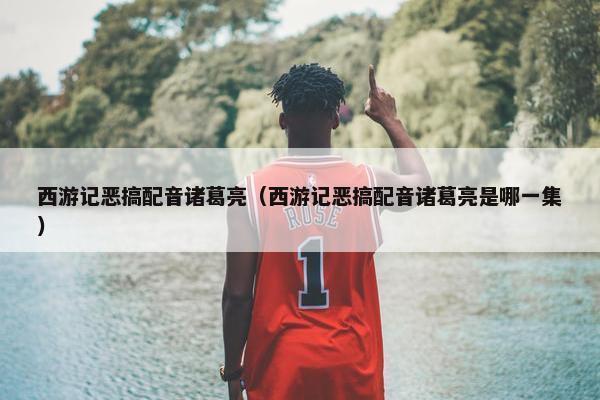 西游记恶搞配音诸葛亮（西游记恶搞配音诸葛亮是哪一集）