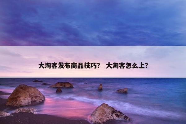 大淘客发布商品技巧？ 大淘客怎么上？
