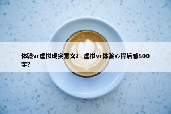 体验vr虚拟现实意义？ 虚拟vr体验心得后感800字？