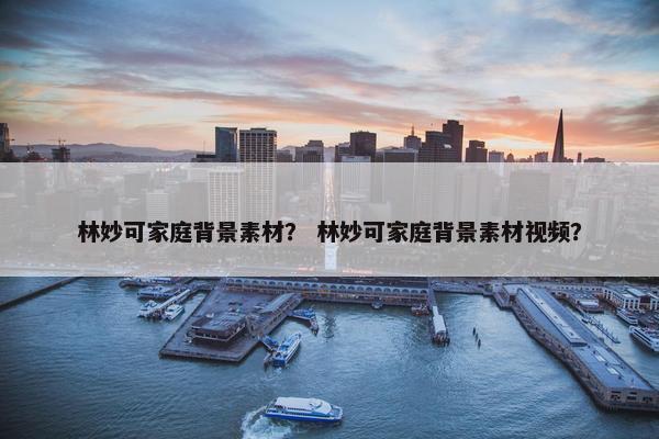 林妙可家庭背景素材？ 林妙可家庭背景素材视频？