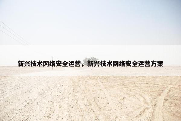 新兴技术网络安全运营，新兴技术网络安全运营方案