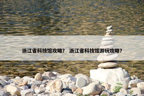 浙江省科技馆攻略？ 浙江省科技馆游玩攻略？