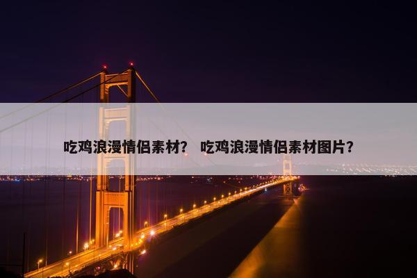吃鸡浪漫情侣素材？ 吃鸡浪漫情侣素材图片？