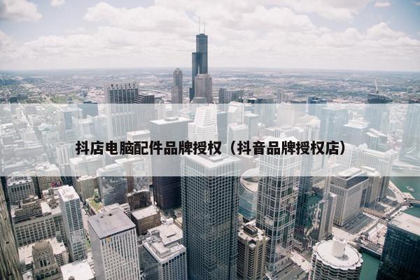 抖店电脑配件品牌授权（抖音品牌授权店）