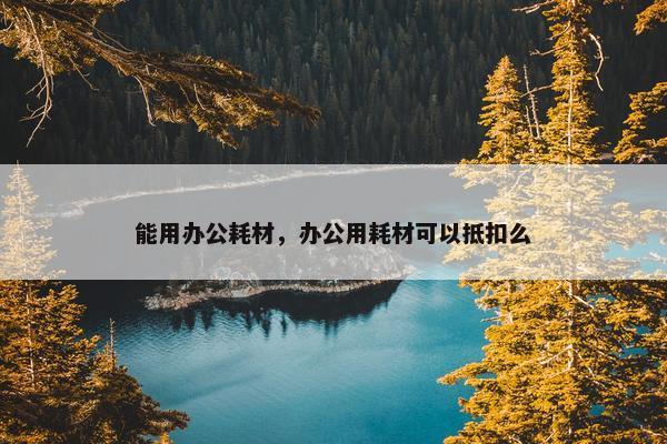 能用办公耗材，办公用耗材可以抵扣么
