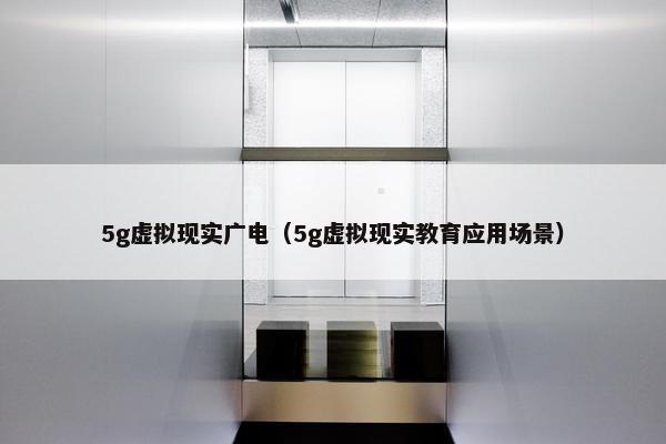 5g虚拟现实广电（5g虚拟现实教育应用场景）