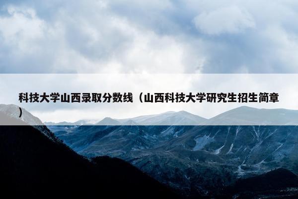 科技大学山西录取分数线（山西科技大学研究生招生简章）