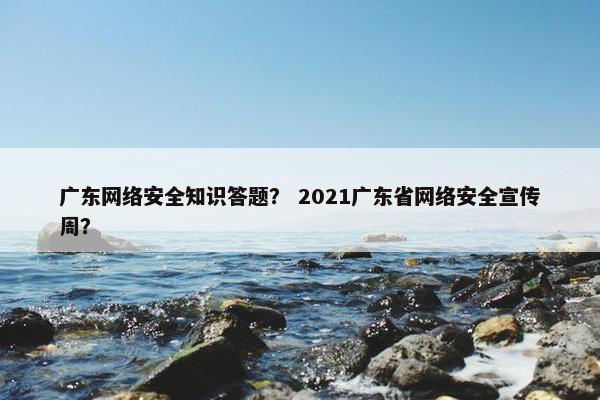 广东网络安全知识答题？ 2021广东省网络安全宣传周？