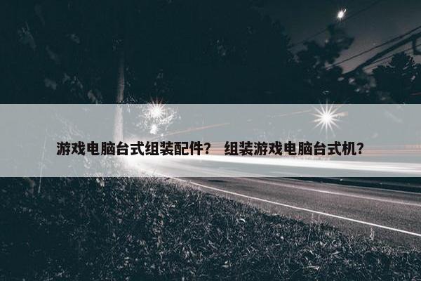 游戏电脑台式组装配件？ 组装游戏电脑台式机？
