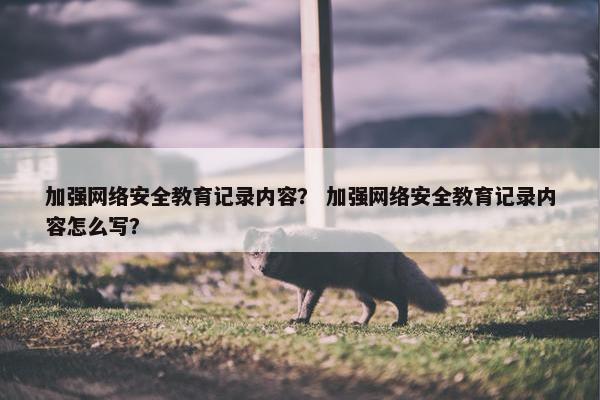 加强网络安全教育记录内容？ 加强网络安全教育记录内容怎么写？