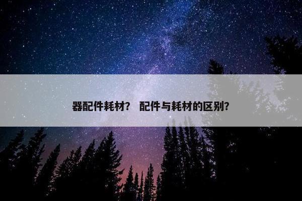 器配件耗材？ 配件与耗材的区别？