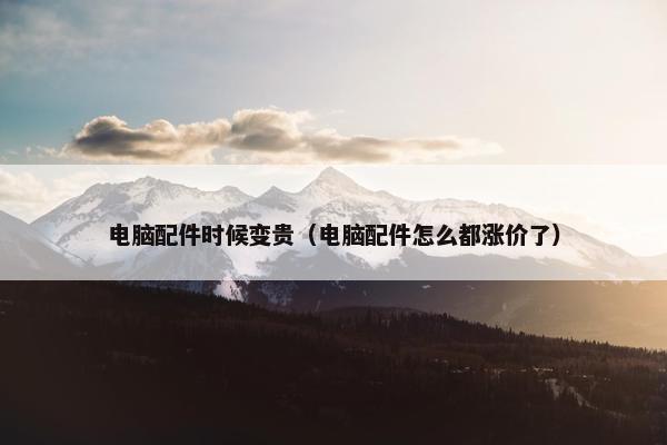 电脑配件时候变贵（电脑配件怎么都涨价了）
