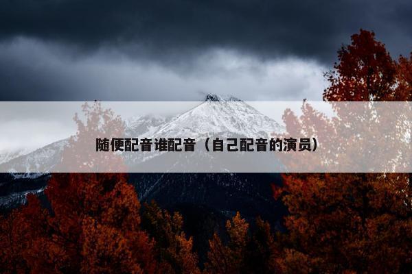 随便配音谁配音（自己配音的演员）