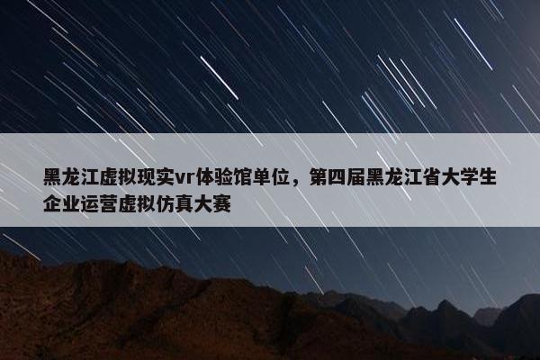黑龙江虚拟现实vr体验馆单位，第四届黑龙江省大学生企业运营虚拟仿真大赛