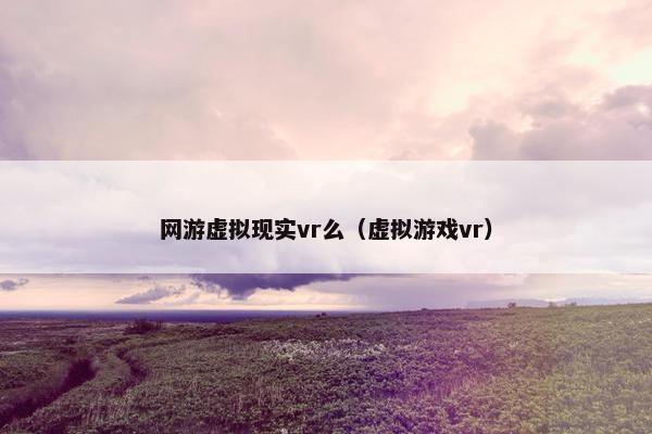 网游虚拟现实vr么（虚拟游戏vr）