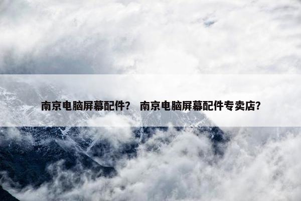 南京电脑屏幕配件？ 南京电脑屏幕配件专卖店？