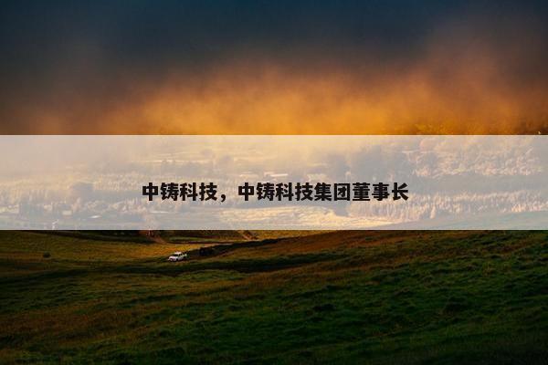 中铸科技，中铸科技集团董事长