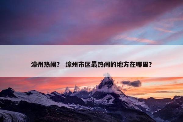 漳州热闹？ 漳州市区最热闹的地方在哪里？