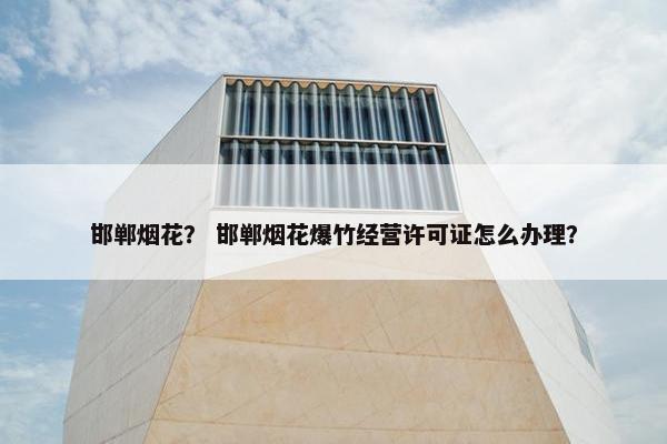 邯郸烟花？ 邯郸烟花爆竹经营许可证怎么办理？
