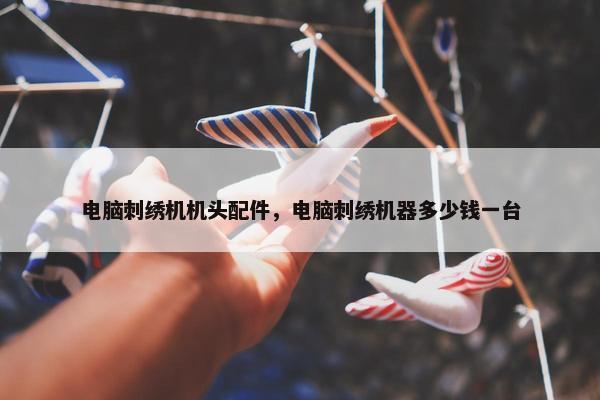 电脑刺绣机机头配件，电脑刺绣机器多少钱一台