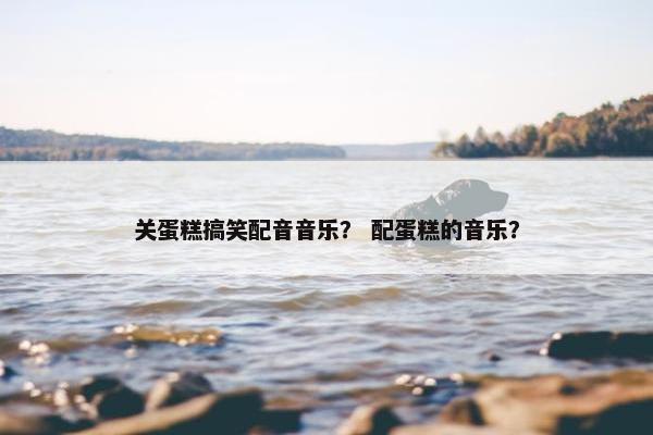 关蛋糕搞笑配音音乐？ 配蛋糕的音乐？