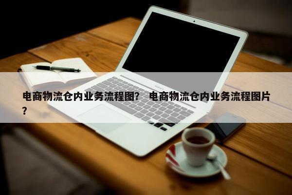 电商物流仓内业务流程图？ 电商物流仓内业务流程图片？