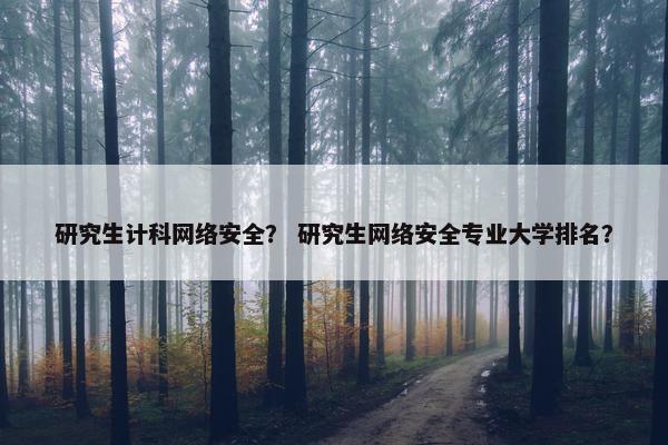研究生计科网络安全？ 研究生网络安全专业大学排名？