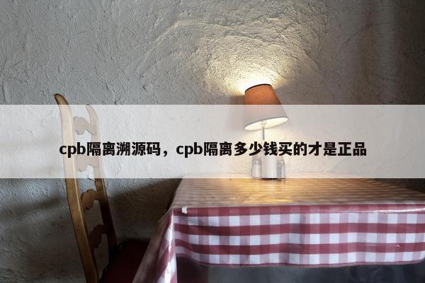cpb隔离溯源码，cpb隔离多少钱买的才是正品