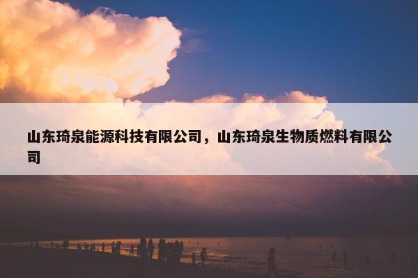 山东琦泉能源科技有限公司，山东琦泉生物质燃料有限公司