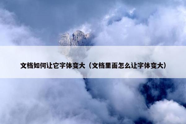 文档如何让它字体变大（文档里面怎么让字体变大）