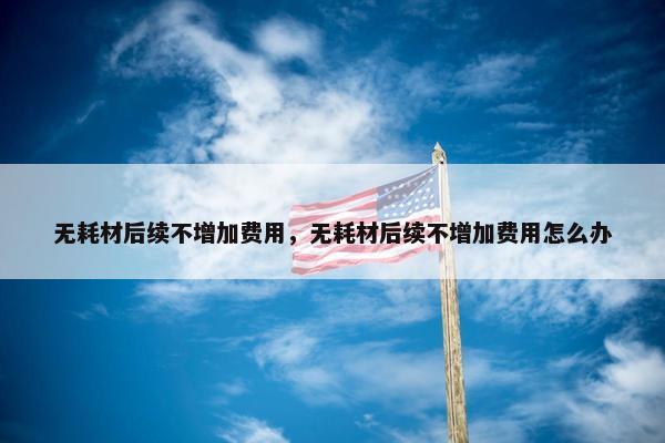 无耗材后续不增加费用，无耗材后续不增加费用怎么办