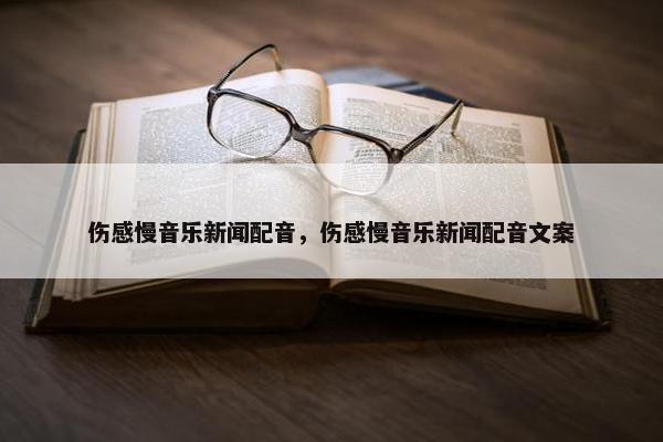 伤感慢音乐新闻配音，伤感慢音乐新闻配音文案