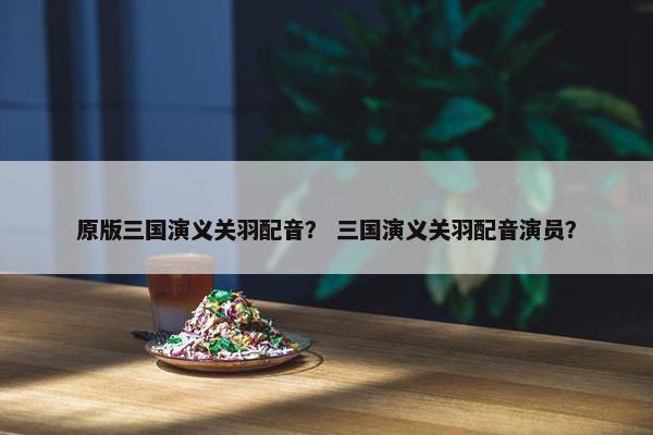 原版三国演义关羽配音？ 三国演义关羽配音演员？