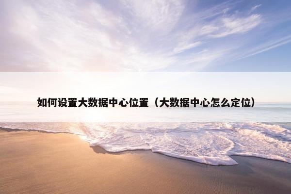 如何设置大数据中心位置（大数据中心怎么定位）