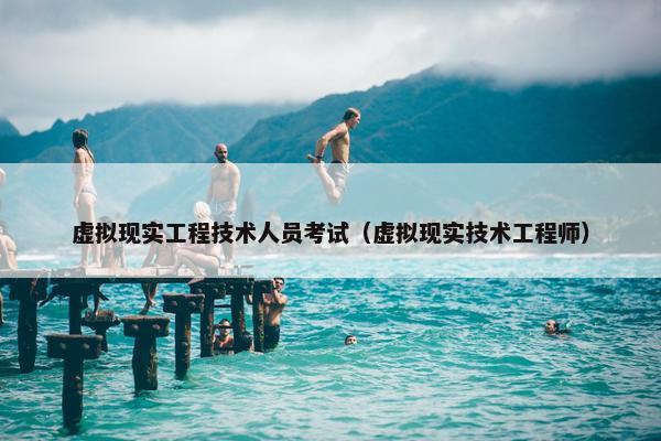 虚拟现实工程技术人员考试（虚拟现实技术工程师）