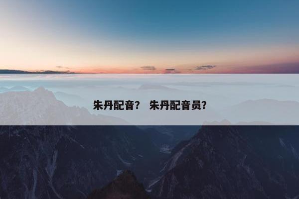 朱丹配音？ 朱丹配音员？