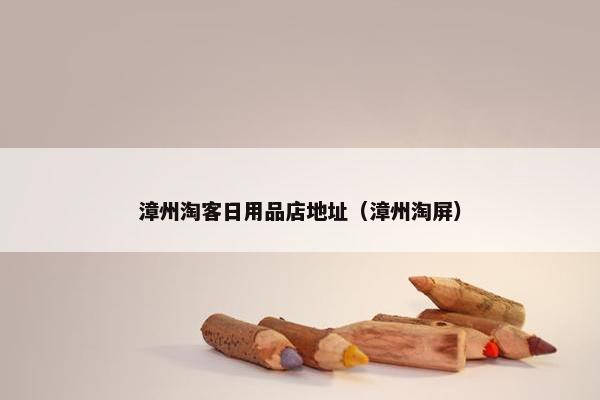 漳州淘客日用品店地址（漳州淘屏）