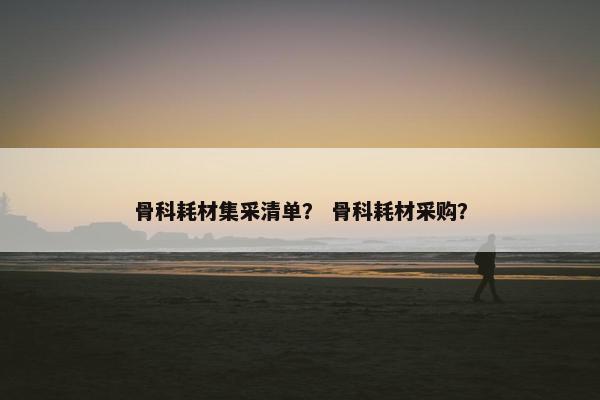 骨科耗材集采清单？ 骨科耗材采购？