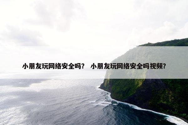 小朋友玩网络安全吗？ 小朋友玩网络安全吗视频？