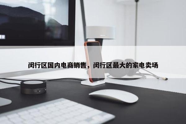 闵行区国内电商销售，闵行区最大的家电卖场
