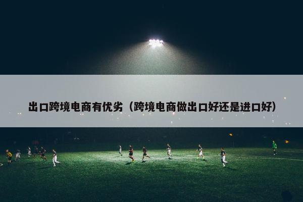 出口跨境电商有优劣（跨境电商做出口好还是进口好）
